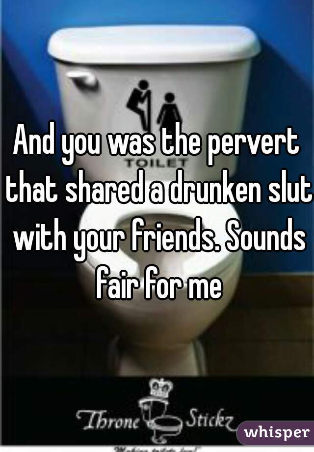 And you was the pervert that shared a drunken slut with your friends. Sounds fair for me