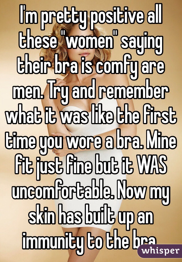 I'm pretty positive all these "women" saying their bra is comfy are men. Try and remember what it was like the first time you wore a bra. Mine fit just fine but it WAS uncomfortable. Now my skin has built up an immunity to the bra.