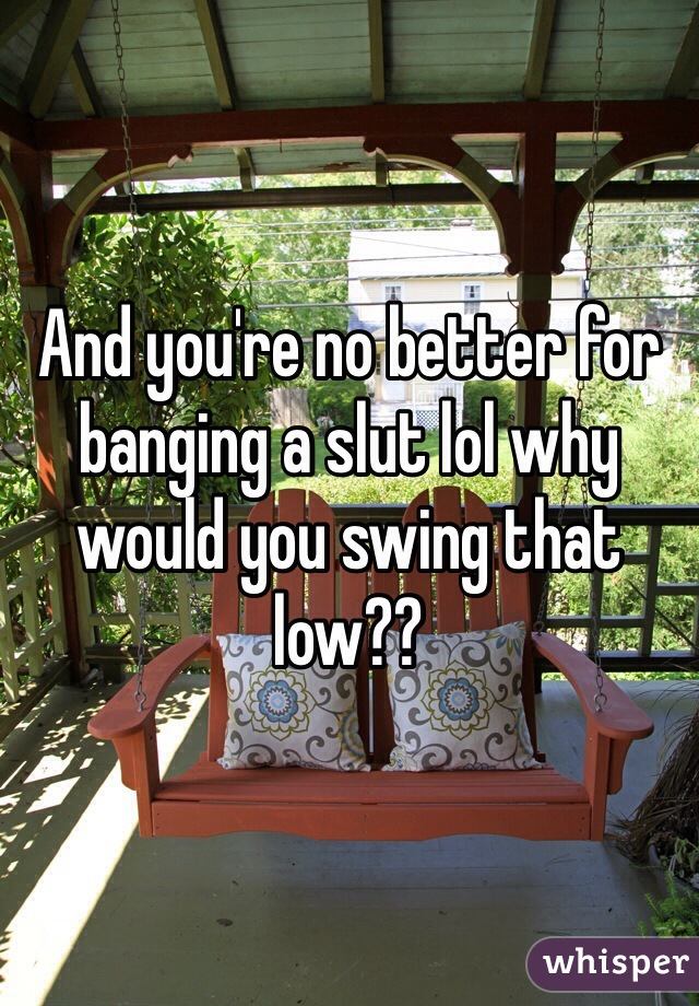 And you're no better for banging a slut lol why would you swing that low??