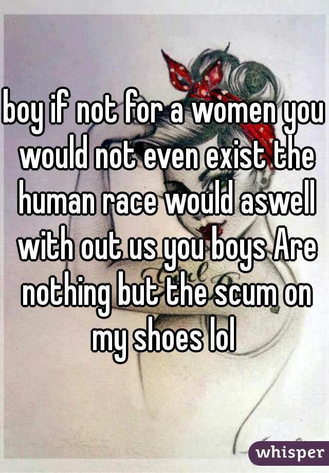 boy if not for a women you would not even exist the human race would aswell with out us you boys Are nothing but the scum on my shoes lol 