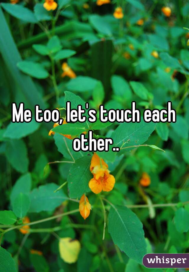 Me too, let's touch each other..