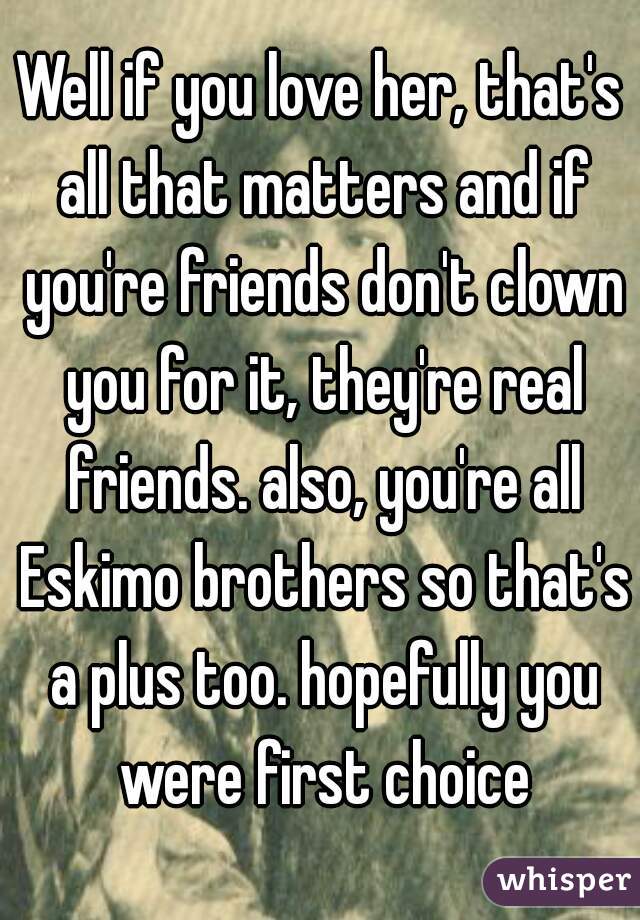 Well if you love her, that's all that matters and if you're friends don't clown you for it, they're real friends. also, you're all Eskimo brothers so that's a plus too. hopefully you were first choice