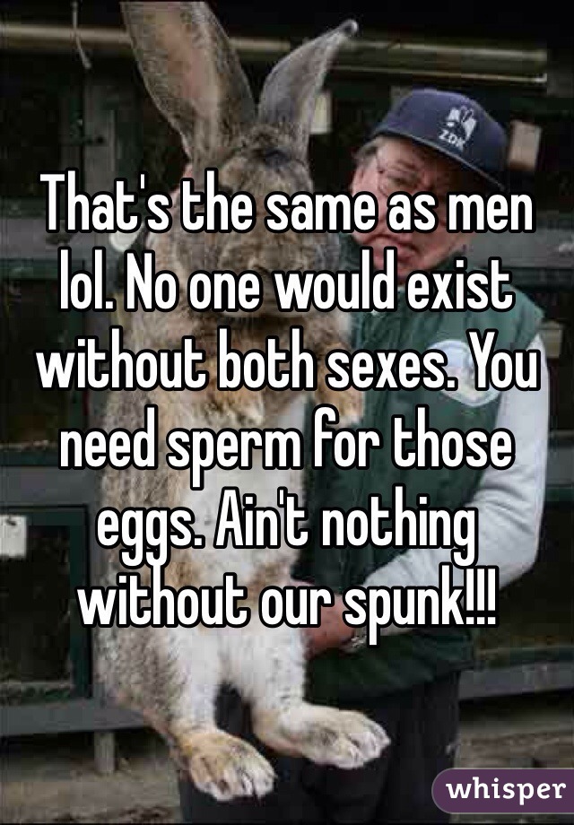 That's the same as men lol. No one would exist without both sexes. You need sperm for those eggs. Ain't nothing without our spunk!!!