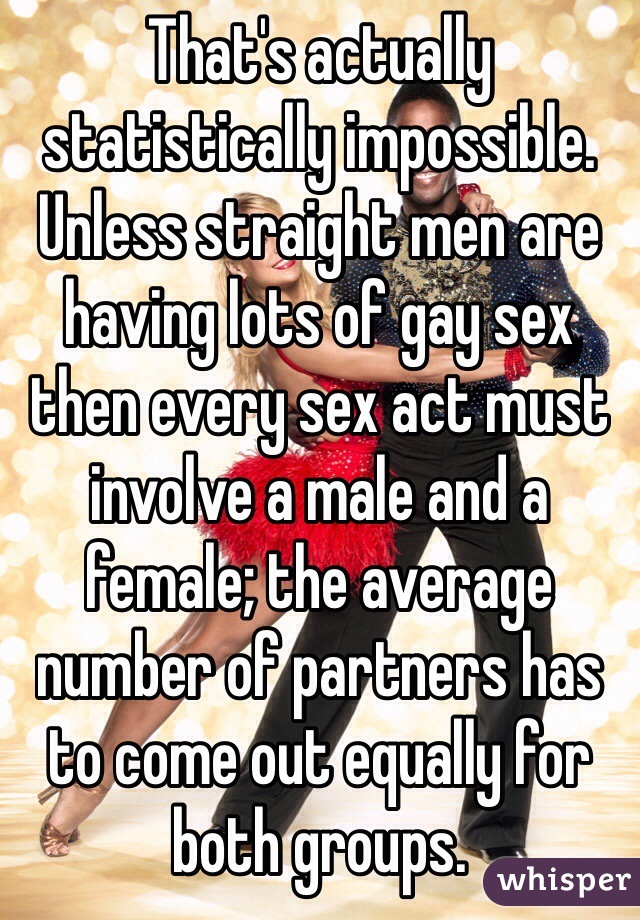 That's actually statistically impossible. Unless straight men are having lots of gay sex then every sex act must involve a male and a female; the average number of partners has to come out equally for both groups.