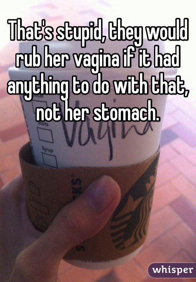 That's stupid, they would rub her vagina if it had anything to do with that, not her stomach. 