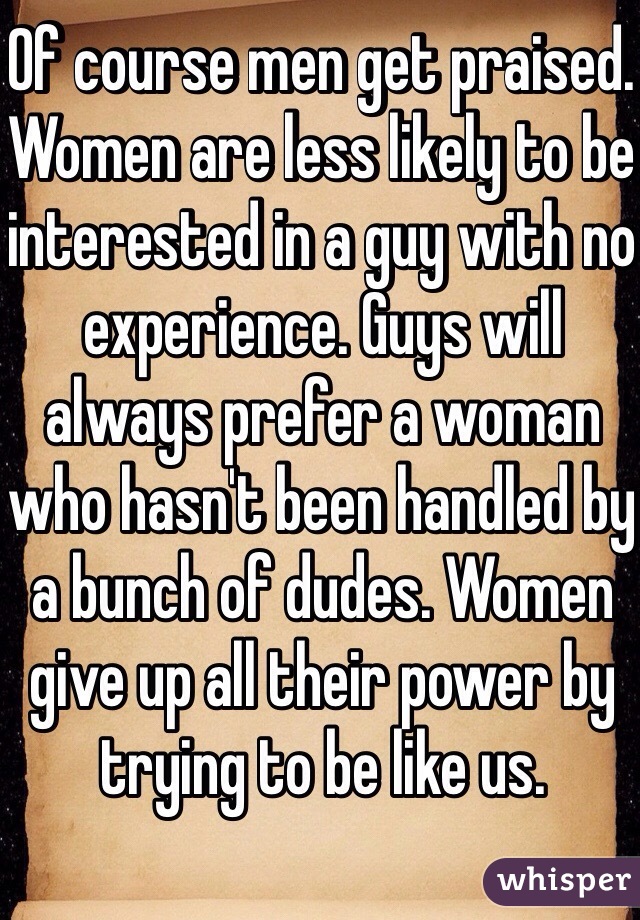 Of course men get praised. Women are less likely to be interested in a guy with no experience. Guys will always prefer a woman who hasn't been handled by a bunch of dudes. Women give up all their power by trying to be like us.