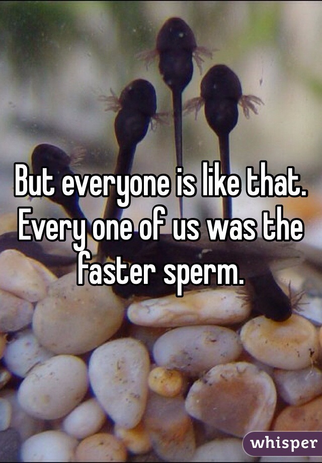 But everyone is like that. Every one of us was the faster sperm. 