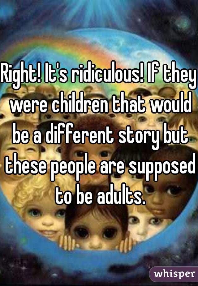 Right! It's ridiculous! If they were children that would be a different story but these people are supposed to be adults.