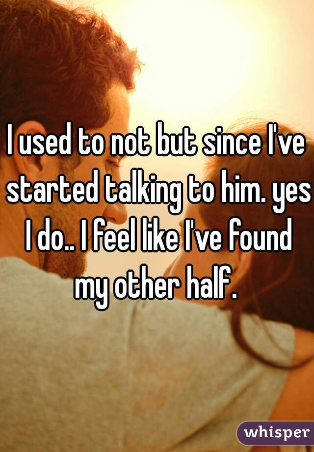I used to not but since I've started talking to him. yes I do.. I feel like I've found my other half. 
