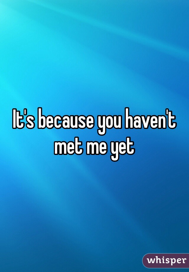 It's because you haven't met me yet