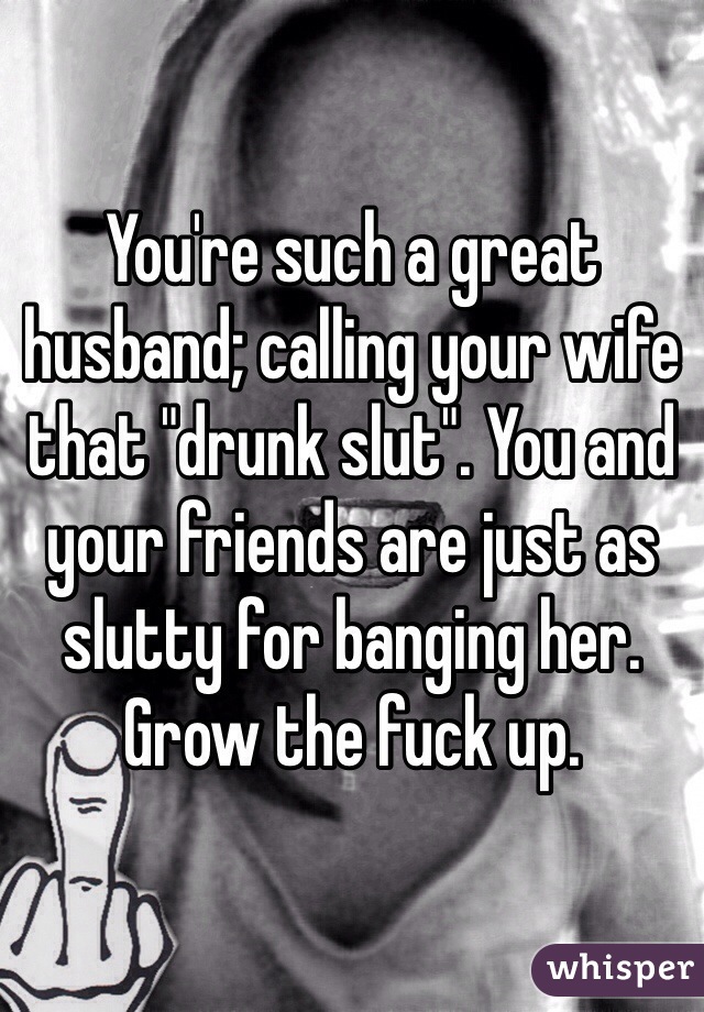 You're such a great husband; calling your wife that "drunk slut". You and your friends are just as slutty for banging her. Grow the fuck up. 