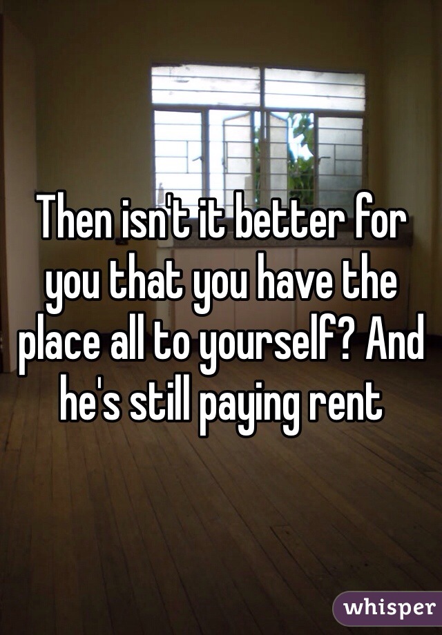 Then isn't it better for you that you have the place all to yourself? And he's still paying rent