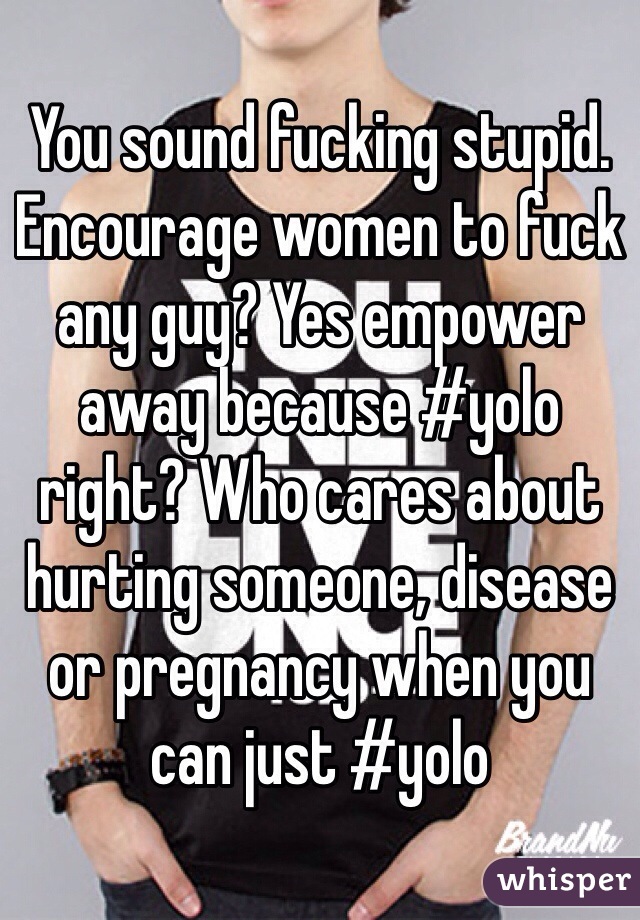 You sound fucking stupid. Encourage women to fuck any guy? Yes empower away because #yolo right? Who cares about hurting someone, disease or pregnancy when you can just #yolo