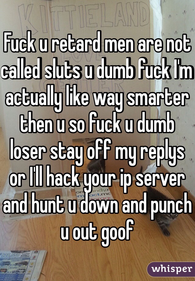 Fuck u retard men are not called sluts u dumb fuck I'm actually like way smarter then u so fuck u dumb loser stay off my replys or I'll hack your ip server and hunt u down and punch u out goof 