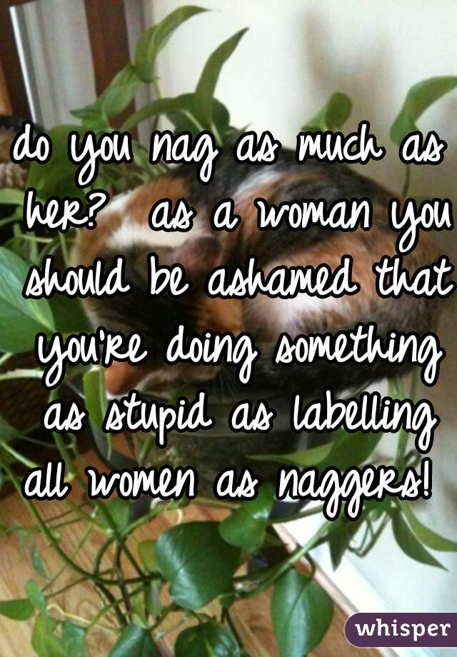do you nag as much as her?  as a woman you should be ashamed that you're doing something as stupid as labelling all women as naggers!  