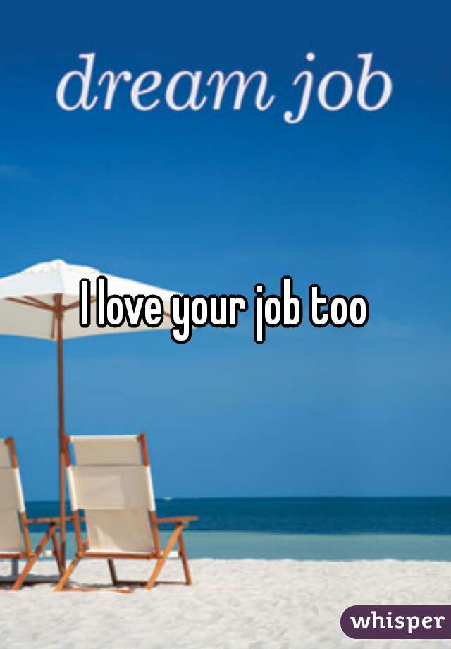 I love your job too
