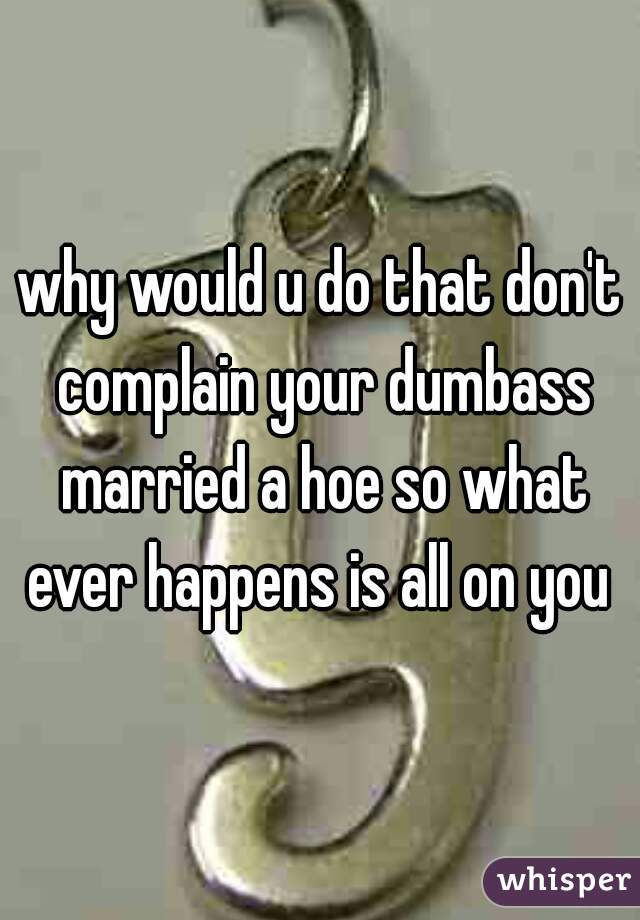 why would u do that don't complain your dumbass married a hoe so what ever happens is all on you 