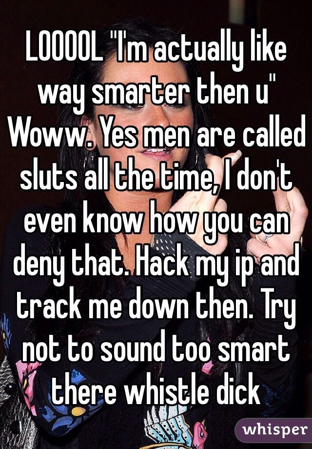 LOOOOL "I'm actually like way smarter then u" Woww. Yes men are called sluts all the time, I don't even know how you can deny that. Hack my ip and track me down then. Try not to sound too smart there whistle dick