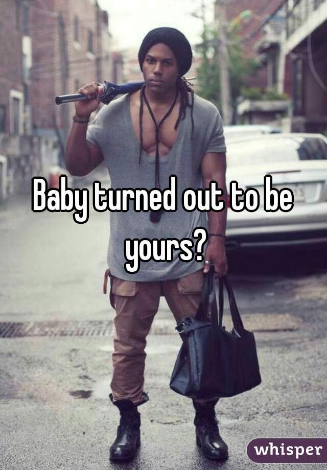 Baby turned out to be yours?