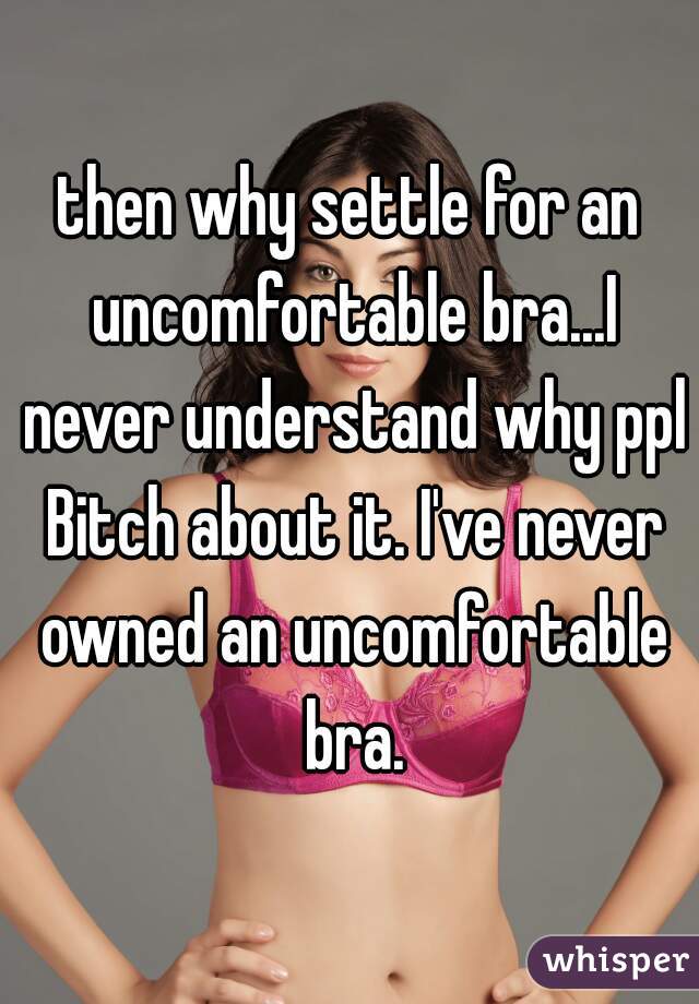 then why settle for an uncomfortable bra...I never understand why ppl Bitch about it. I've never owned an uncomfortable bra.