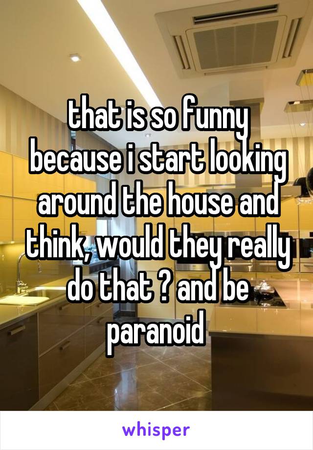 that is so funny because i start looking around the house and think, would they really do that ? and be paranoid 