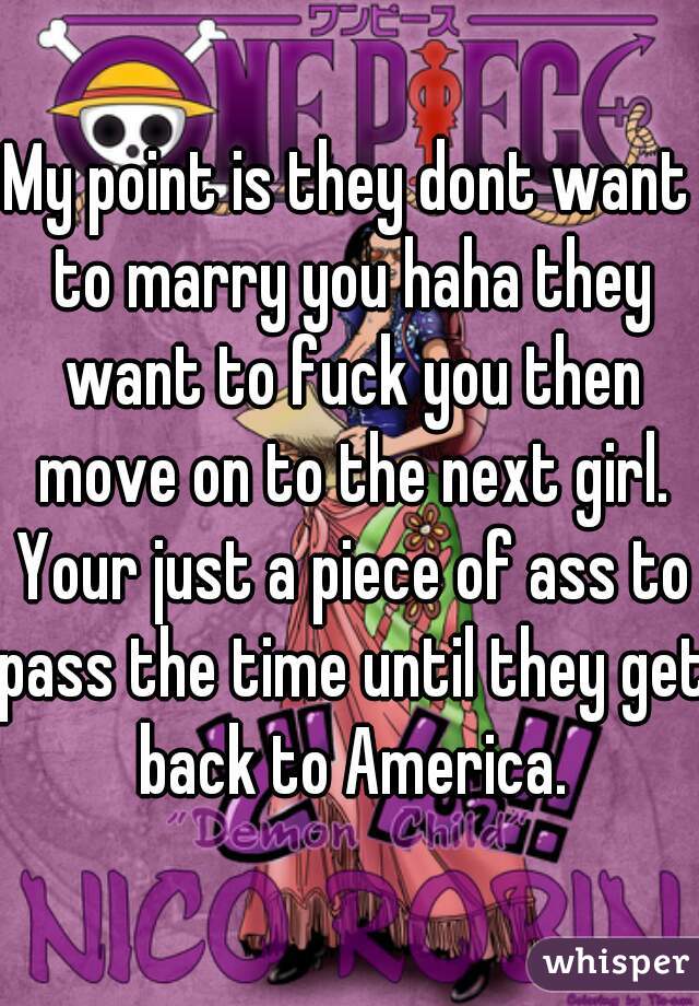 My point is they dont want to marry you haha they want to fuck you then move on to the next girl. Your just a piece of ass to pass the time until they get back to America.