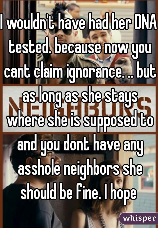 I wouldn't have had her DNA tested. because now you cant claim ignorance. .. but as long as she stays where she is supposed to and you dont have any asshole neighbors she should be fine. I hope 