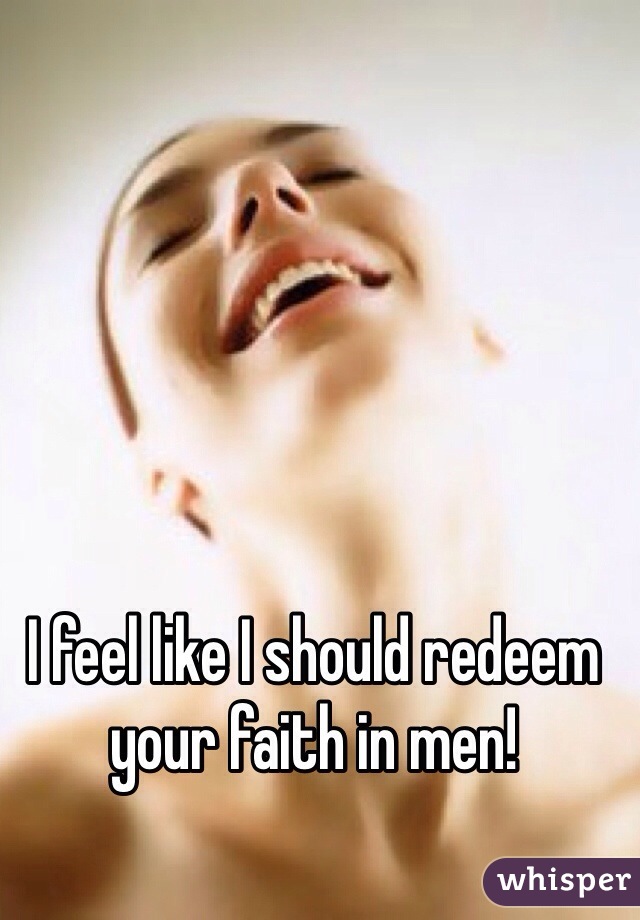 I feel like I should redeem your faith in men!