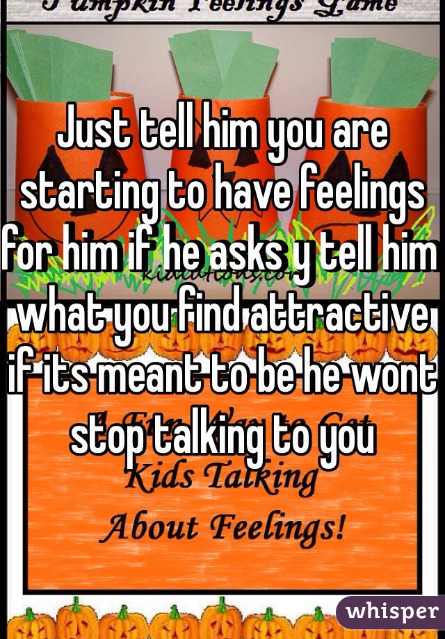 Just tell him you are starting to have feelings for him if he asks y tell him what you find attractive if its meant to be he wont stop talking to you 