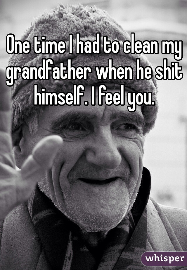 One time I had to clean my grandfather when he shit himself. I feel you. 