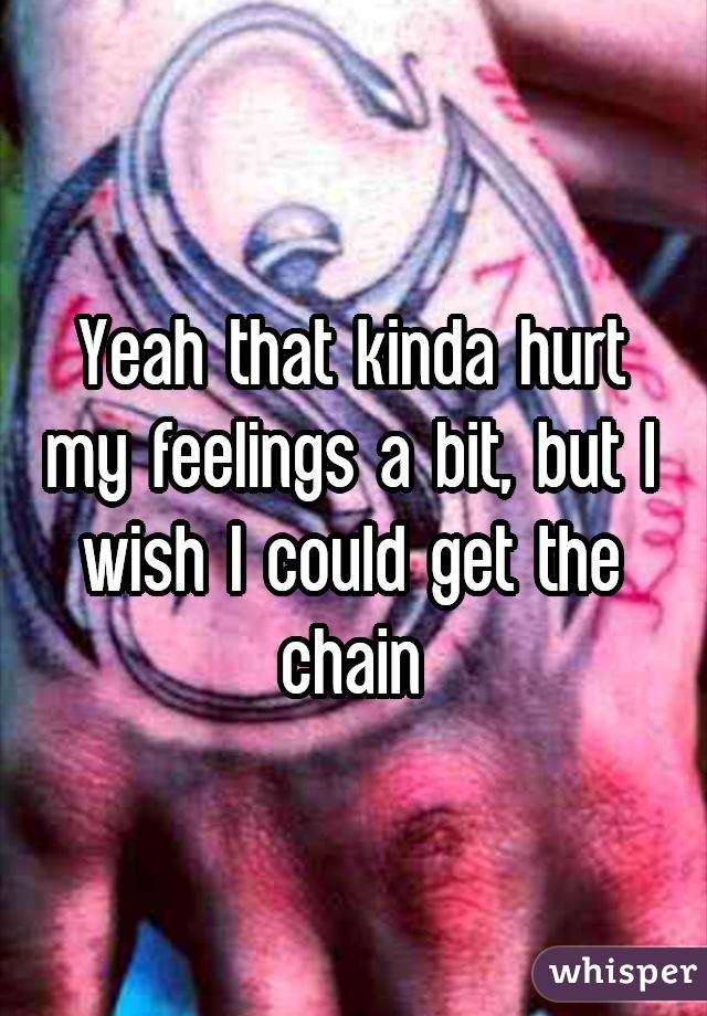 Yeah that kinda hurt my feelings a bit, but I wish I could get the chain