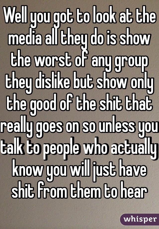 Well you got to look at the media all they do is show the worst of any group they dislike but show only the good of the shit that really goes on so unless you talk to people who actually know you will just have shit from them to hear