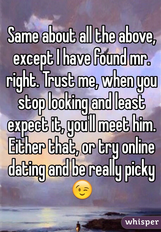 Same about all the above, except I have found mr. right. Trust me, when you stop looking and least expect it, you'll meet him. Either that, or try online dating and be really picky 😉