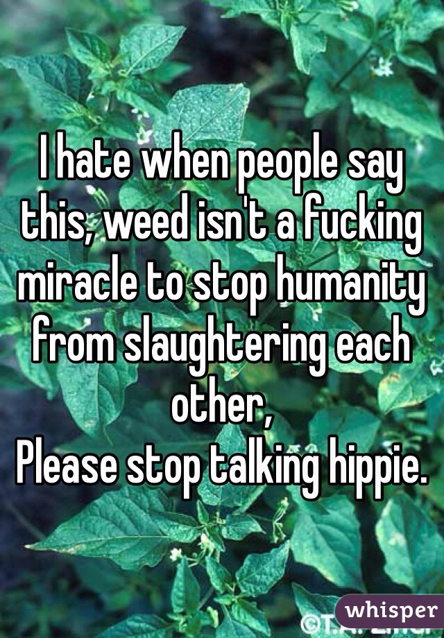 I hate when people say this, weed isn't a fucking miracle to stop humanity from slaughtering each other,
Please stop talking hippie. 