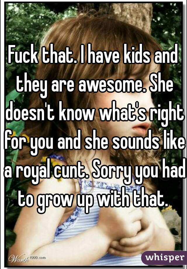 Fuck that. I have kids and they are awesome. She doesn't know what's right for you and she sounds like a royal cunt. Sorry you had to grow up with that. 