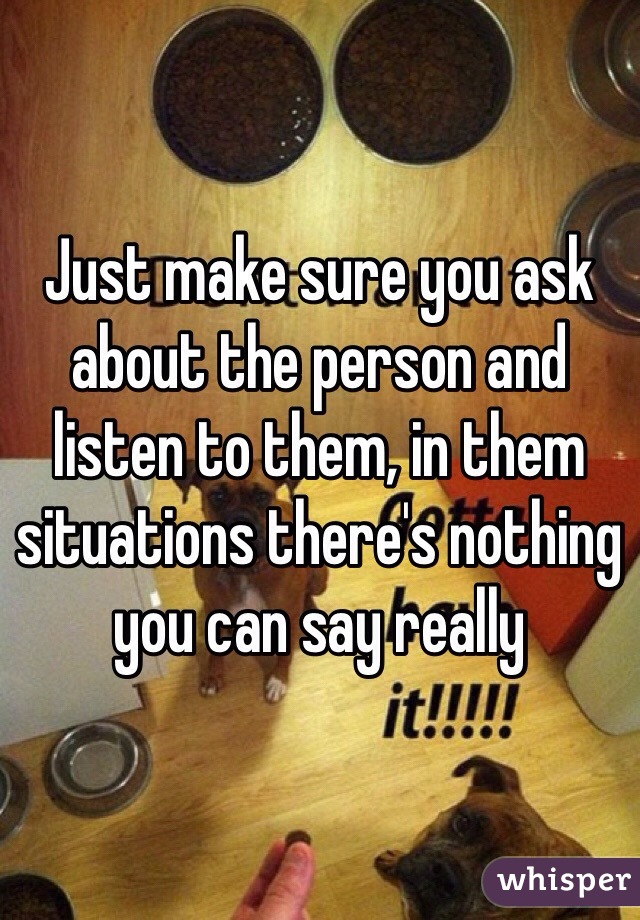 Just make sure you ask about the person and listen to them, in them situations there's nothing you can say really 