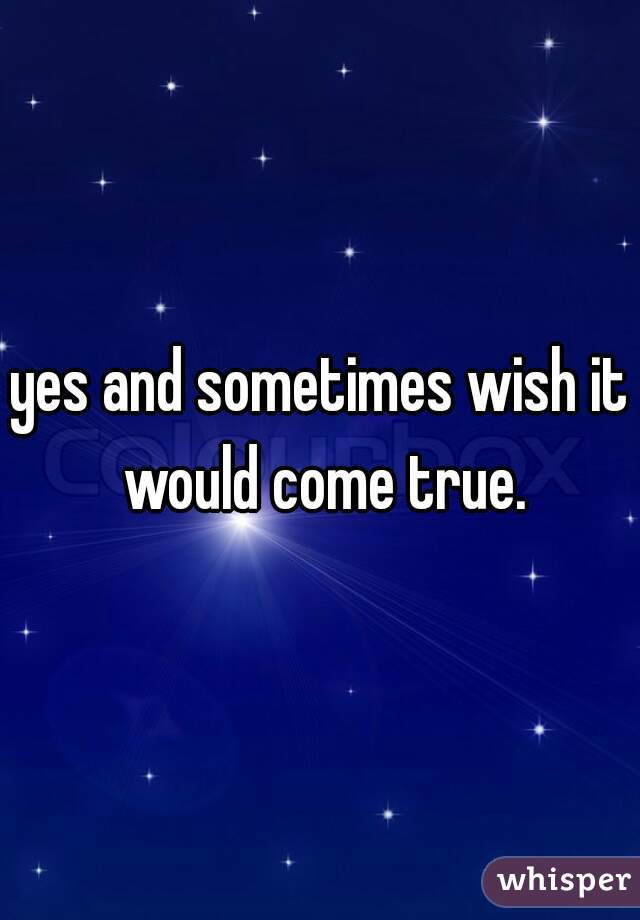 yes and sometimes wish it would come true.