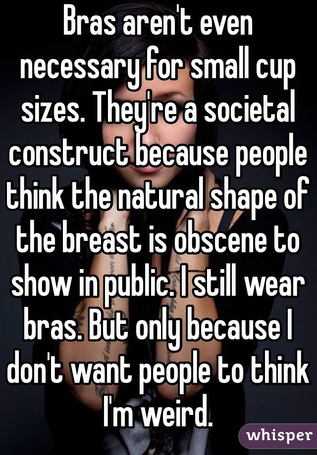 Bras aren't even necessary for small cup sizes. They're a societal construct because people think the natural shape of the breast is obscene to show in public. I still wear bras. But only because I don't want people to think I'm weird.
