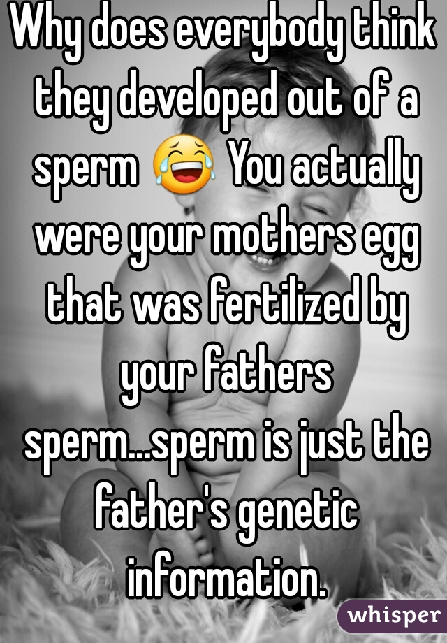 Why does everybody think they developed out of a sperm 😂 You actually were your mothers egg that was fertilized by your fathers sperm...sperm is just the father's genetic information.
