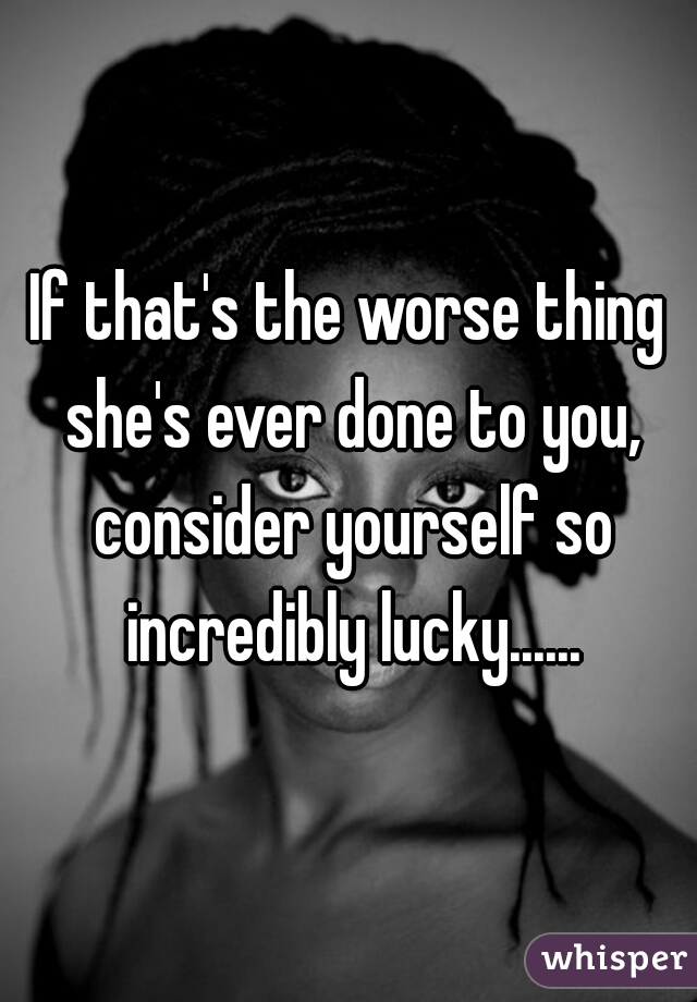 If that's the worse thing she's ever done to you, consider yourself so incredibly lucky......