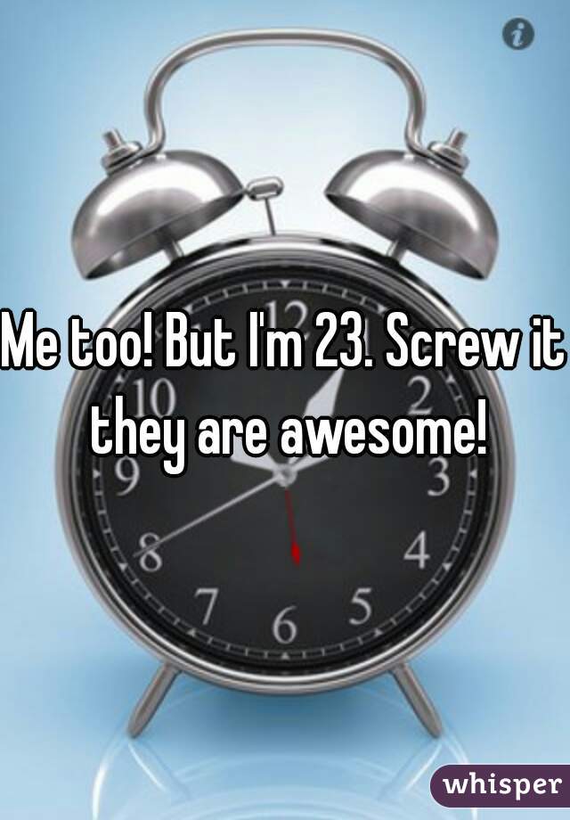 Me too! But I'm 23. Screw it they are awesome!
