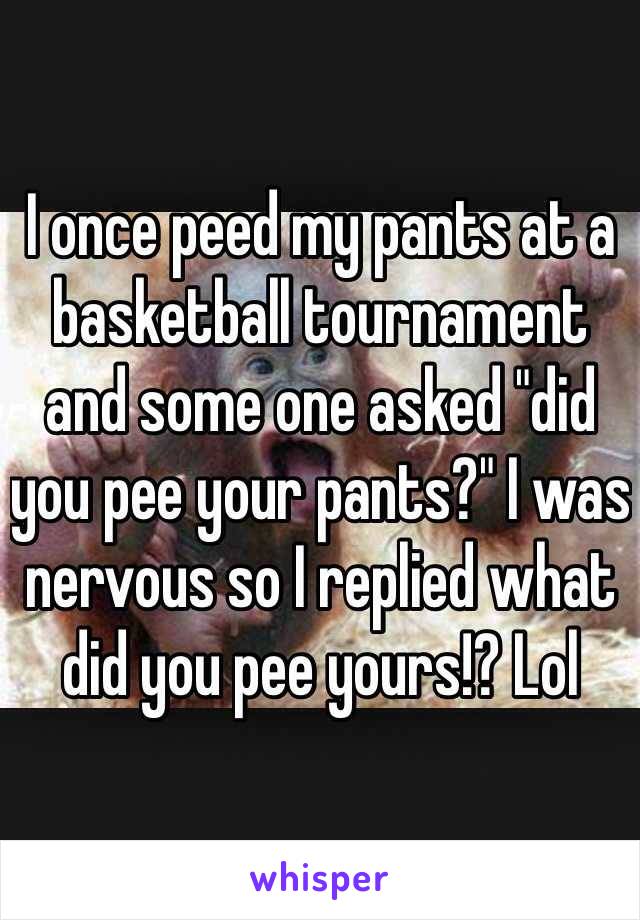 I once peed my pants at a basketball tournament and some one asked "did you pee your pants?" I was nervous so I replied what did you pee yours!? Lol