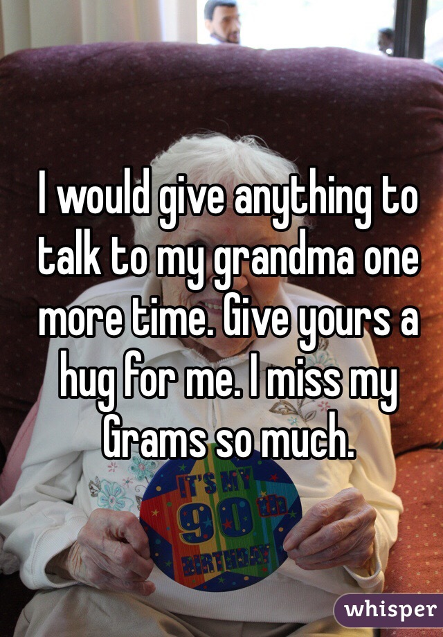 I would give anything to talk to my grandma one more time. Give yours a hug for me. I miss my Grams so much. 