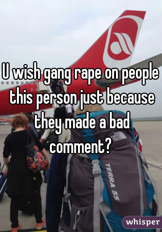 U wish gang rape on people this person just because they made a bad comment? 