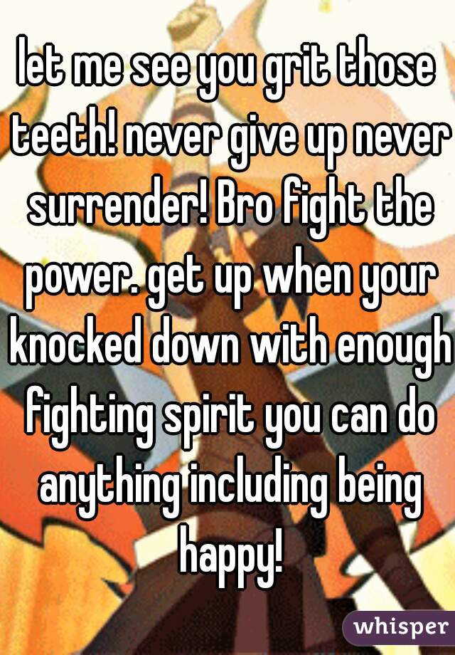 let me see you grit those teeth! never give up never surrender! Bro fight the power. get up when your knocked down with enough fighting spirit you can do anything including being happy!