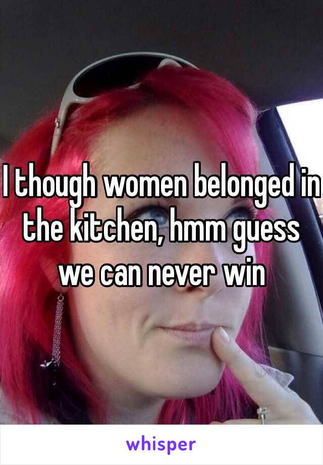 I though women belonged in the kitchen, hmm guess we can never win