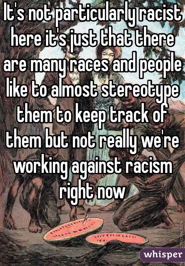 It's not particularly racist here it's just that there are many races and people like to almost stereotype them to keep track of them but not really we're working against racism right now