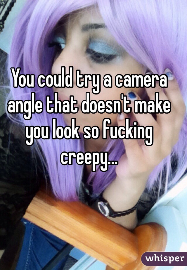 You could try a camera angle that doesn't make you look so fucking creepy...