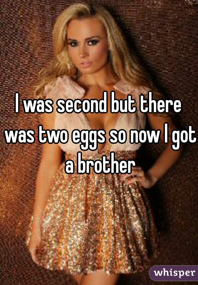 I was second but there was two eggs so now I got a brother