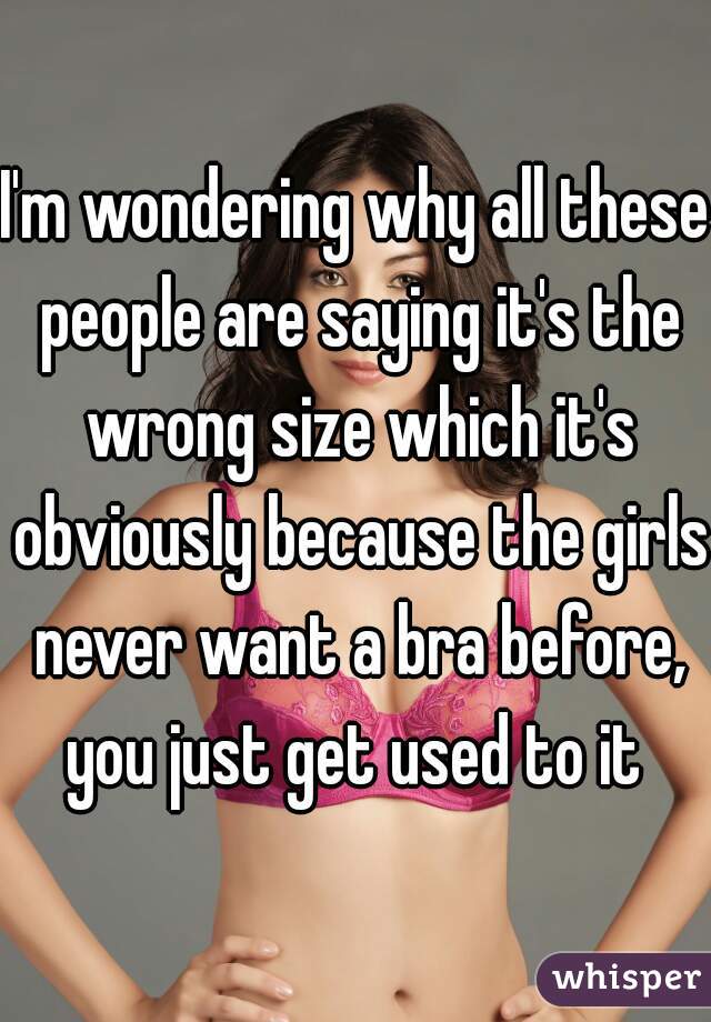 I'm wondering why all these people are saying it's the wrong size which it's obviously because the girls never want a bra before, you just get used to it 